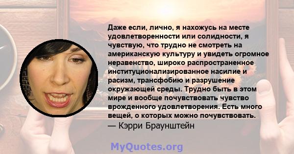 Даже если, лично, я нахожусь на месте удовлетворенности или солидности, я чувствую, что трудно не смотреть на американскую культуру и увидеть огромное неравенство, широко распространенное институционализированное