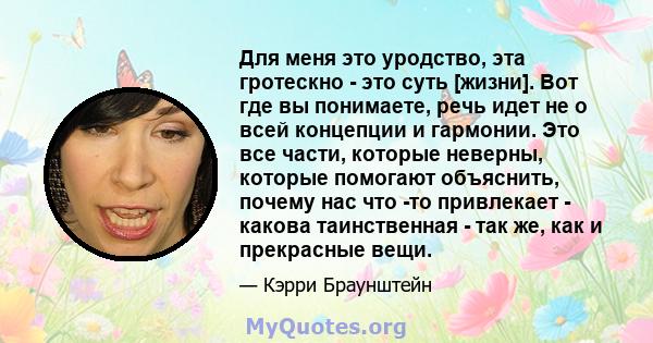 Для меня это уродство, эта гротескно - это суть [жизни]. Вот где вы понимаете, речь идет не о всей концепции и гармонии. Это все части, которые неверны, которые помогают объяснить, почему нас что -то привлекает - какова 