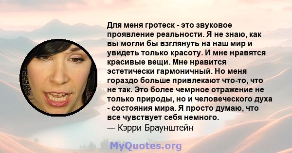 Для меня гротеск - это звуковое проявление реальности. Я не знаю, как вы могли бы взглянуть на наш мир и увидеть только красоту. И мне нравятся красивые вещи. Мне нравится эстетически гармоничный. Но меня гораздо больше 