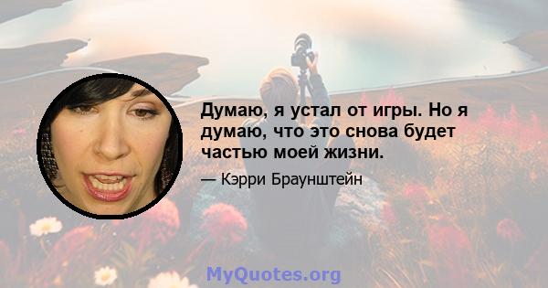 Думаю, я устал от игры. Но я думаю, что это снова будет частью моей жизни.