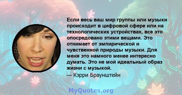 Если весь ваш мир группы или музыки происходит в цифровой сфере или на технологических устройствах, все это опосредовано этими вещами. Это отнимает от эмпирической и чувственной природы музыки. Для меня это намного