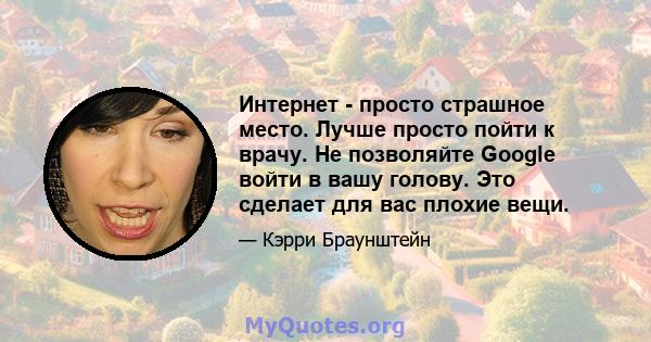 Интернет - просто страшное место. Лучше просто пойти к врачу. Не позволяйте Google войти в вашу голову. Это сделает для вас плохие вещи.