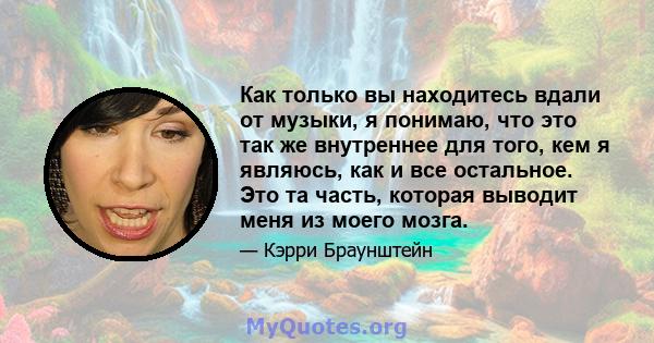 Как только вы находитесь вдали от музыки, я понимаю, что это так же внутреннее для того, кем я являюсь, как и все остальное. Это та часть, которая выводит меня из моего мозга.