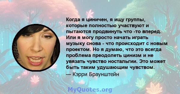 Когда я циничен, я ищу группы, которые полностью участвуют и пытаются продвинуть что -то вперед. Или я могу просто начать играть музыку снова - что происходит с новым проектом. Но я думаю, что это всегда проблема