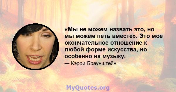 «Мы не можем назвать это, но мы можем петь вместе». Это мое окончательное отношение к любой форме искусства, но особенно на музыку.