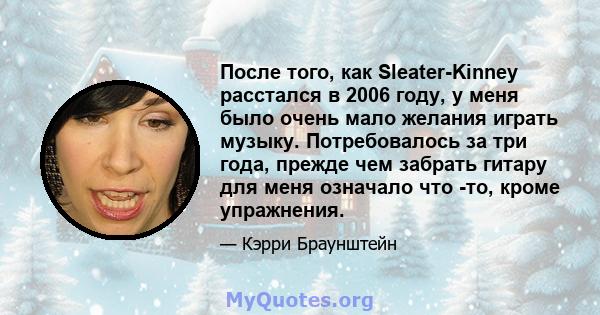 После того, как Sleater-Kinney расстался в 2006 году, у меня было очень мало желания играть музыку. Потребовалось за три года, прежде чем забрать гитару для меня означало что -то, кроме упражнения.