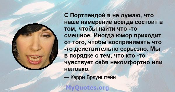 С Портлендой я не думаю, что наше намерение всегда состоит в том, чтобы найти что -то смешное. Иногда юмор приходит от того, чтобы воспринимать что -то действительно серьезно. Мы в порядке с тем, что кто -то чувствует