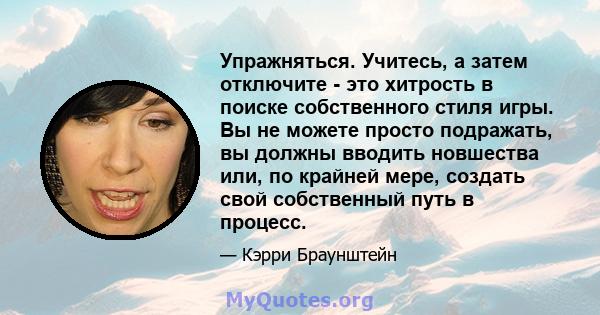 Упражняться. Учитесь, а затем отключите - это хитрость в поиске собственного стиля игры. Вы не можете просто подражать, вы должны вводить новшества или, по крайней мере, создать свой собственный путь в процесс.