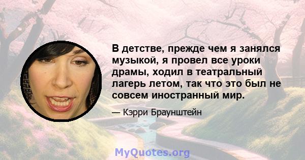 В детстве, прежде чем я занялся музыкой, я провел все уроки драмы, ходил в театральный лагерь летом, так что это был не совсем иностранный мир.