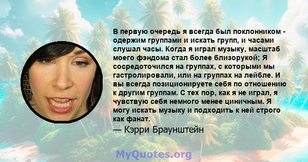 В первую очередь я всегда был поклонником - одержим группами и искать групп, и часами слушал часы. Когда я играл музыку, масштаб моего фэндома стал более близорукой; Я сосредоточился на группах, с которыми мы