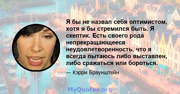 Я бы не назвал себя оптимистом, хотя я бы стремился быть. Я скептик. Есть своего рода непрекращающееся неудовлетворенность, что я всегда пытаюсь либо выставлен, либо сражаться или бороться.