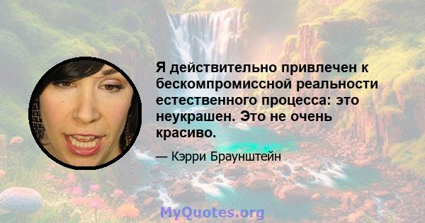 Я действительно привлечен к бескомпромиссной реальности естественного процесса: это неукрашен. Это не очень красиво.