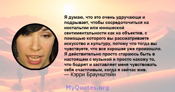 Я думаю, что это очень удручающе и подрывает, чтобы сосредоточиться на ностальгии или юношеской сентиментальности как на объектив, с помощью которого вы рассматриваете искусство и культуру, потому что тогда вы