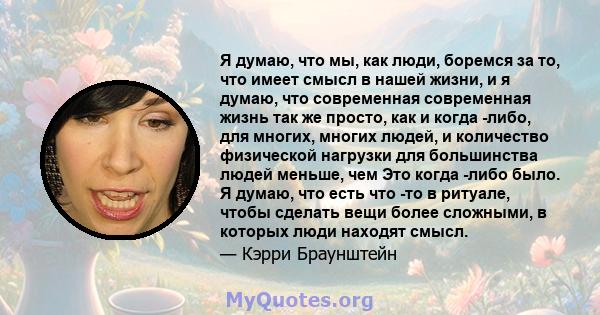 Я думаю, что мы, как люди, боремся за то, что имеет смысл в нашей жизни, и я думаю, что современная современная жизнь так же просто, как и когда -либо, для многих, многих людей, и количество физической нагрузки для