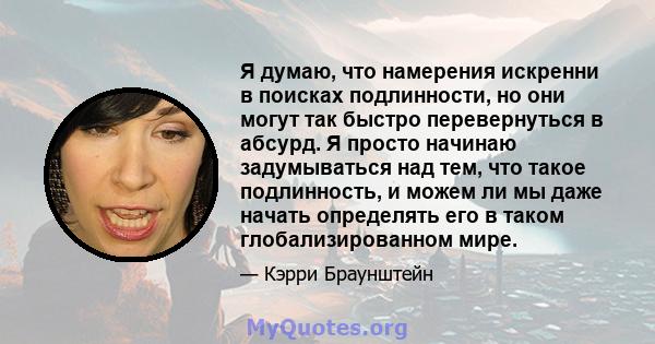 Я думаю, что намерения искренни в поисках подлинности, но они могут так быстро перевернуться в абсурд. Я просто начинаю задумываться над тем, что такое подлинность, и можем ли мы даже начать определять его в таком