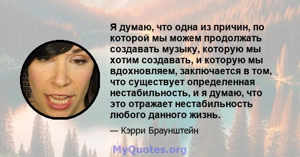 Я думаю, что одна из причин, по которой мы можем продолжать создавать музыку, которую мы хотим создавать, и которую мы вдохновляем, заключается в том, что существует определенная нестабильность, и я думаю, что это