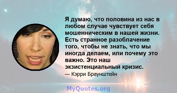 Я думаю, что половина из нас в любом случае чувствует себя мошенническим в нашей жизни. Есть странное разоблачение того, чтобы не знать, что мы иногда делаем, или почему это важно. Это наш экзистенциальный кризис.