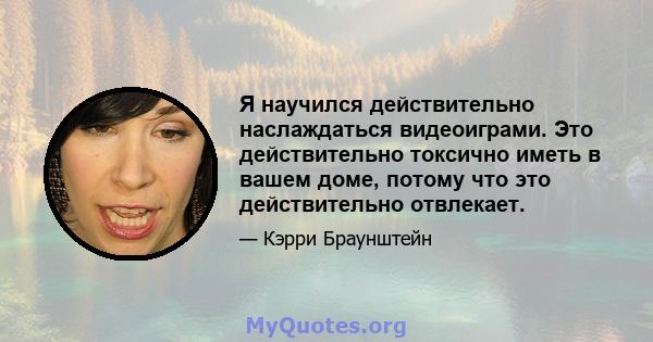 Я научился действительно наслаждаться видеоиграми. Это действительно токсично иметь в вашем доме, потому что это действительно отвлекает.