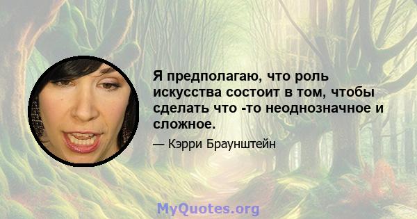 Я предполагаю, что роль искусства состоит в том, чтобы сделать что -то неоднозначное и сложное.