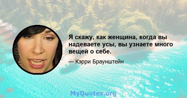 Я скажу, как женщина, когда вы надеваете усы, вы узнаете много вещей о себе.