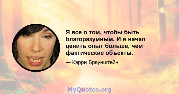 Я все о том, чтобы быть благоразумным. И я начал ценить опыт больше, чем фактические объекты.