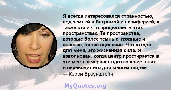 Я всегда интересовался странностью, под землей и бахромой и периферией, а также кто и что процветает в этих пространствах. Те пространства, которые более темные, грязные и опаснее, более одинокие. Что оттуда, для меня,