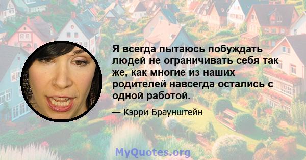 Я всегда пытаюсь побуждать людей не ограничивать себя так же, как многие из наших родителей навсегда остались с одной работой.