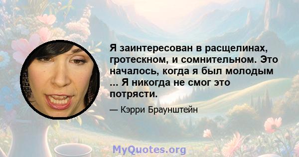 Я заинтересован в расщелинах, гротескном, и сомнительном. Это началось, когда я был молодым ... Я никогда не смог это потрясти.