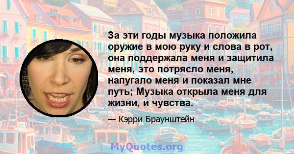 За эти годы музыка положила оружие в мою руку и слова в рот, она поддержала меня и защитила меня, это потрясло меня, напугало меня и показал мне путь; Музыка открыла меня для жизни, и чувства.