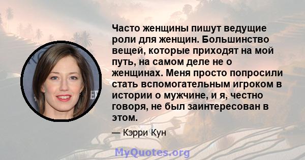 Часто женщины пишут ведущие роли для женщин. Большинство вещей, которые приходят на мой путь, на самом деле не о женщинах. Меня просто попросили стать вспомогательным игроком в истории о мужчине, и я, честно говоря, не