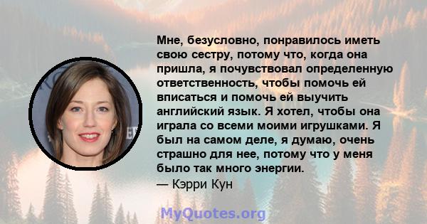 Мне, безусловно, понравилось иметь свою сестру, потому что, когда она пришла, я почувствовал определенную ответственность, чтобы помочь ей вписаться и помочь ей выучить английский язык. Я хотел, чтобы она играла со