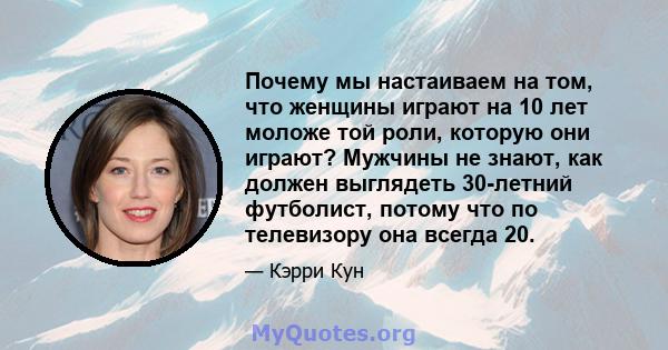 Почему мы настаиваем на том, что женщины играют на 10 лет моложе той роли, которую они играют? Мужчины не знают, как должен выглядеть 30-летний футболист, потому что по телевизору она всегда 20.