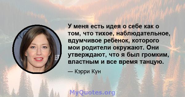 У меня есть идея о себе как о том, что тихое, наблюдательное, вдумчивое ребенок, которого мои родители окружают. Они утверждают, что я был громким, властным и все время танцую.