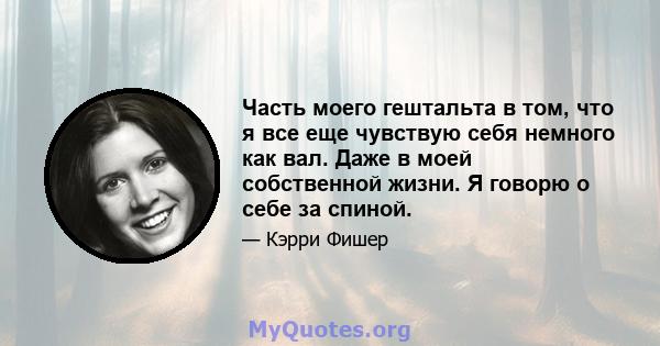 Часть моего гештальта в том, что я все еще чувствую себя немного как вал. Даже в моей собственной жизни. Я говорю о себе за спиной.