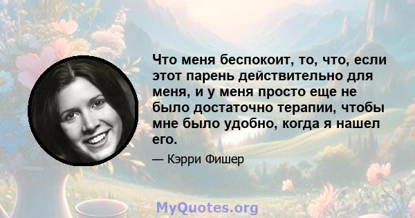 Что меня беспокоит, то, что, если этот парень действительно для меня, и у меня просто еще не было достаточно терапии, чтобы мне было удобно, когда я нашел его.