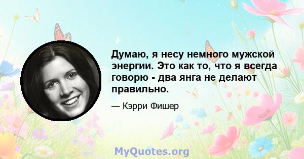 Думаю, я несу немного мужской энергии. Это как то, что я всегда говорю - два янга не делают правильно.