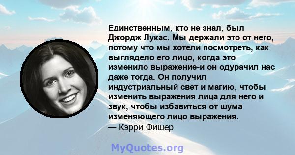 Единственным, кто не знал, был Джордж Лукас. Мы держали это от него, потому что мы хотели посмотреть, как выглядело его лицо, когда это изменило выражение-и он одурачил нас даже тогда. Он получил индустриальный свет и