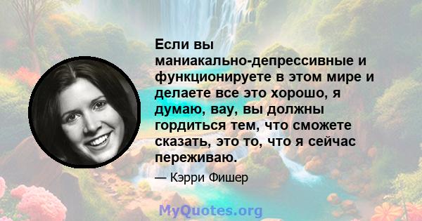 Если вы маниакально-депрессивные и функционируете в этом мире и делаете все это хорошо, я думаю, вау, вы должны гордиться тем, что сможете сказать, это то, что я сейчас переживаю.