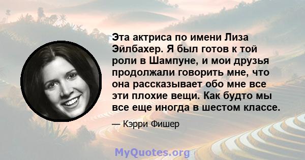 Эта актриса по имени Лиза Эйлбахер. Я был готов к той роли в Шампуне, и мои друзья продолжали говорить мне, что она рассказывает обо мне все эти плохие вещи. Как будто мы все еще иногда в шестом классе.