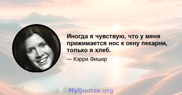 Иногда я чувствую, что у меня прижимается нос к окну пекарни, только я хлеб.