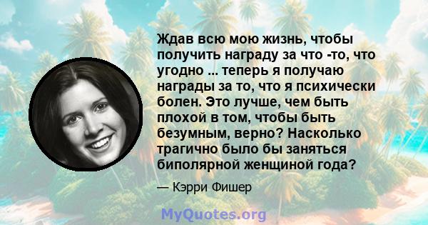 Ждав всю мою жизнь, чтобы получить награду за что -то, что угодно ... теперь я получаю награды за то, что я психически болен. Это лучше, чем быть плохой в том, чтобы быть безумным, верно? Насколько трагично было бы