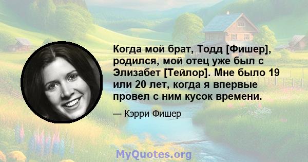 Когда мой брат, Тодд [Фишер], родился, мой отец уже был с Элизабет [Тейлор]. Мне было 19 или 20 лет, когда я впервые провел с ним кусок времени.