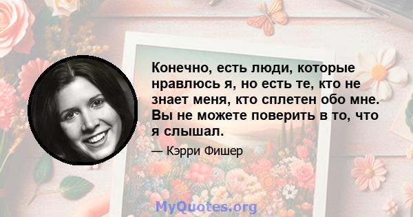 Конечно, есть люди, которые нравлюсь я, но есть те, кто не знает меня, кто сплетен обо мне. Вы не можете поверить в то, что я слышал.