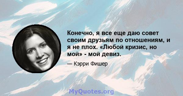 Конечно, я все еще даю совет своим друзьям по отношениям, и я не плох. «Любой кризис, но мой» - мой девиз.