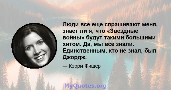 Люди все еще спрашивают меня, знает ли я, что «Звездные войны» будут такими большими хитом. Да, мы все знали. Единственным, кто не знал, был Джордж.