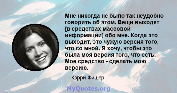 Мне никогда не было так неудобно говорить об этом. Вещи выходят [в средствах массовой информации] обо мне. Когда это выходит, это чужую версия того, что со мной. Я хочу, чтобы это была моя версия того, что есть. Мое