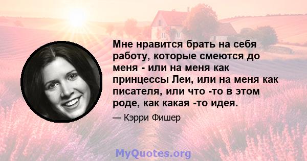 Мне нравится брать на себя работу, которые смеются до меня - или на меня как принцессы Леи, или на меня как писателя, или что -то в этом роде, как какая -то идея.