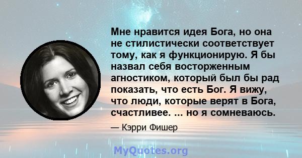 Мне нравится идея Бога, но она не стилистически соответствует тому, как я функционирую. Я бы назвал себя восторженным агностиком, который был бы рад показать, что есть Бог. Я вижу, что люди, которые верят в Бога,