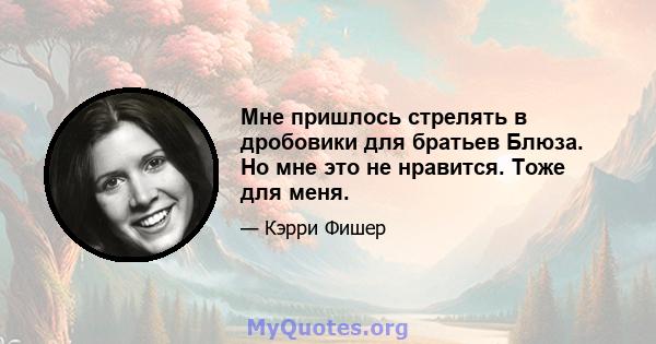 Мне пришлось стрелять в дробовики для братьев Блюза. Но мне это не нравится. Тоже для меня.