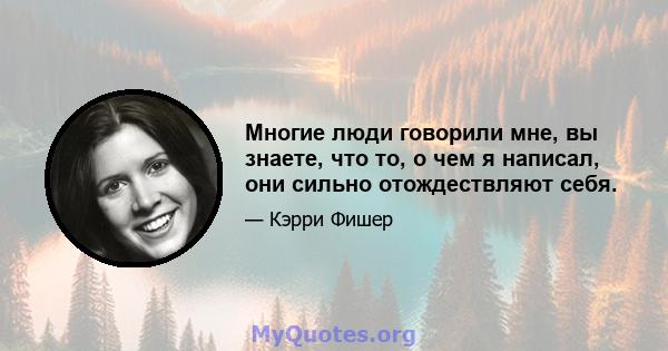 Многие люди говорили мне, вы знаете, что то, о чем я написал, они сильно отождествляют себя.